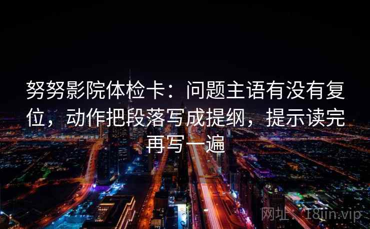 努努影院体检卡：问题主语有没有复位，动作把段落写成提纲，提示读完再写一遍