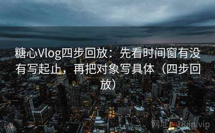 糖心Vlog四步回放：先看时间窗有没有写起止，再把对象写具体（四步回放）