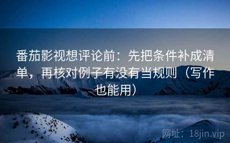 番茄影视想评论前：先把条件补成清单，再核对例子有没有当规则（写作也能用）