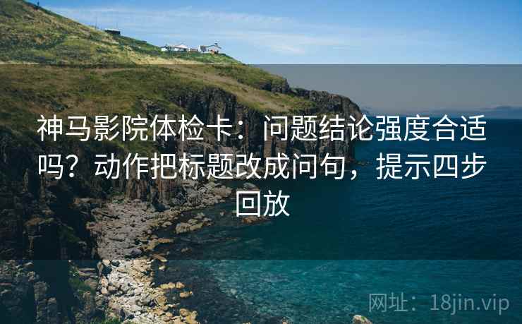 神马影院体检卡:问题结论强度合适吗?动作把标题改成问句,提示四步回放 神马影院体检卡:问题结论强度合适吗?动作把标题改成问句,提示四步回放