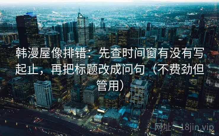 韩漫屋像排错:先查时间窗有没有写起止,再把标题改成问句(不费劲但管用) 韩漫屋像排错:先查时间窗有没有写起止,再把标题改成问句(不费劲但管用)