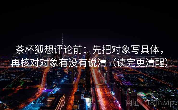 茶杯狐想评论前：先把对象写具体，再核对对象有没有说清（读完更清醒）
