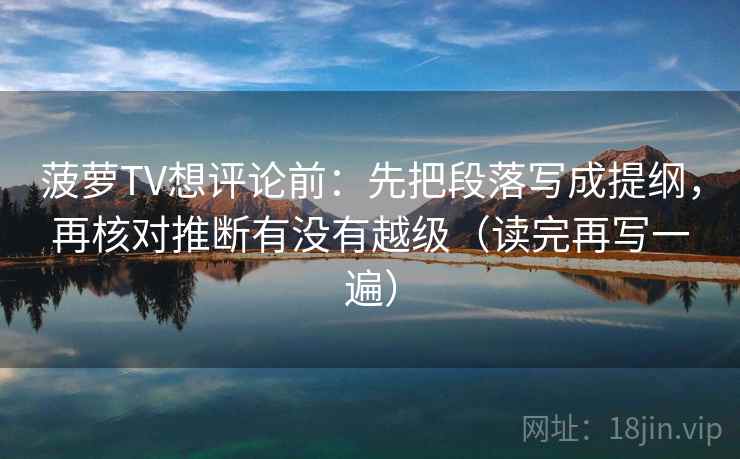 菠萝TV想评论前：先把段落写成提纲，再核对推断有没有越级（读完再写一遍）