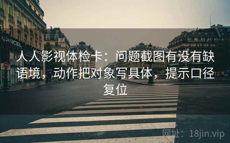 人人影视体检卡:问题截图有没有缺语境,动作把对象写具体,提示口径复位 人人影视体检卡:问题截图有没有缺语境,动作把对象写具体,提示口径复位