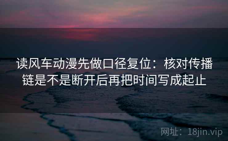 读风车动漫先做口径复位：核对传播链是不是断开后再把时间写成起止