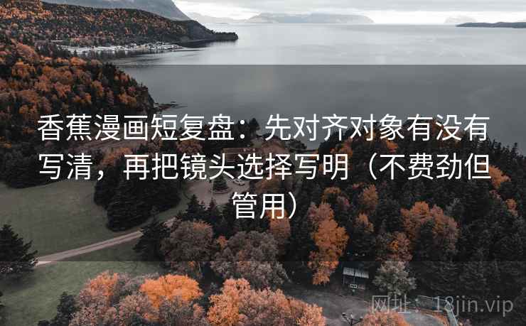 香蕉漫画短复盘：先对齐对象有没有写清，再把镜头选择写明（不费劲但管用）