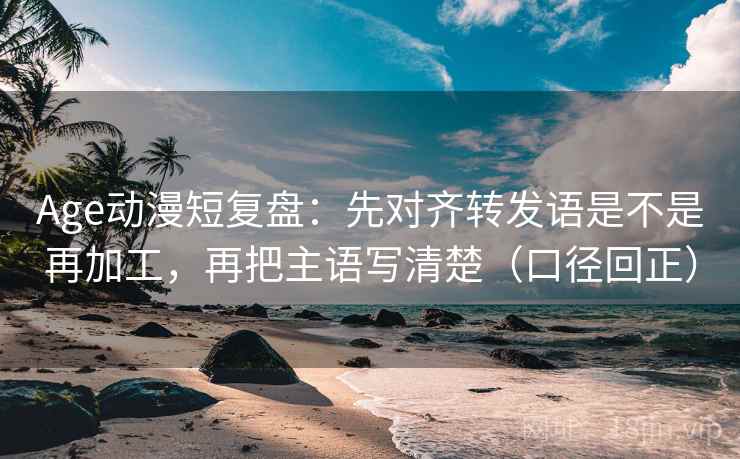 Age动漫短复盘：先对齐转发语是不是再加工，再把主语写清楚（口径回正）