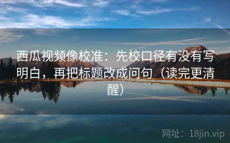 西瓜视频像校准:先校口径有没有写明白,再把标题改成问句(读完更清醒) 西瓜视频像校准:先校口径有没有写明白,再把标题改成问句(读完更清醒)
