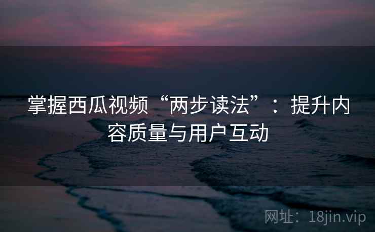 掌握西瓜视频“两步读法”：提升内容质量与用户互动