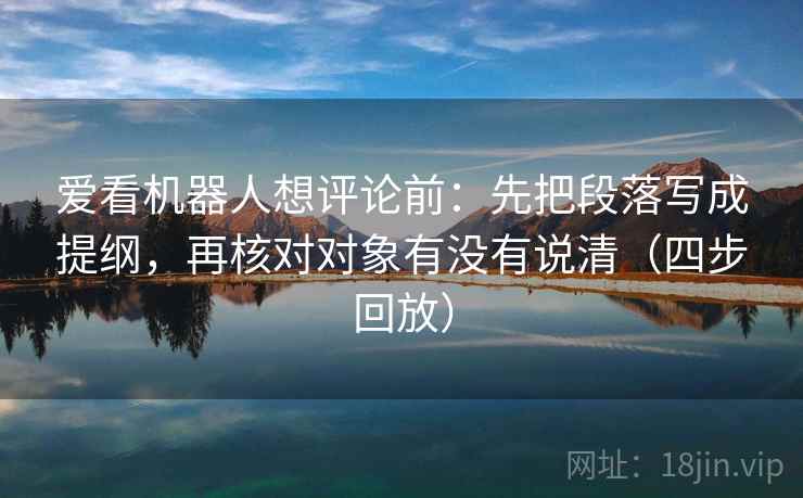 爱看机器人想评论前：先把段落写成提纲，再核对对象有没有说清（四步回放）