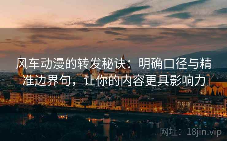 风车动漫的转发秘诀：明确口径与精准边界句，让你的内容更具影响力